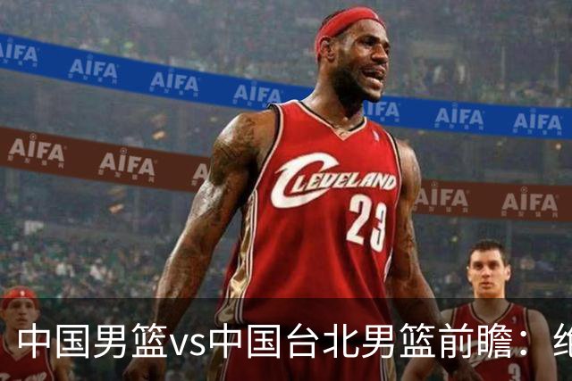 中国男篮vs中国台北男篮前瞻：绝境一战已无退路 杨瀚森率队全力争胜