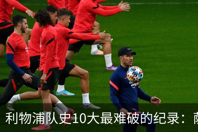 利物浦队史10大最难破的纪录：萨拉赫第8，榜首神迹根本复制不了