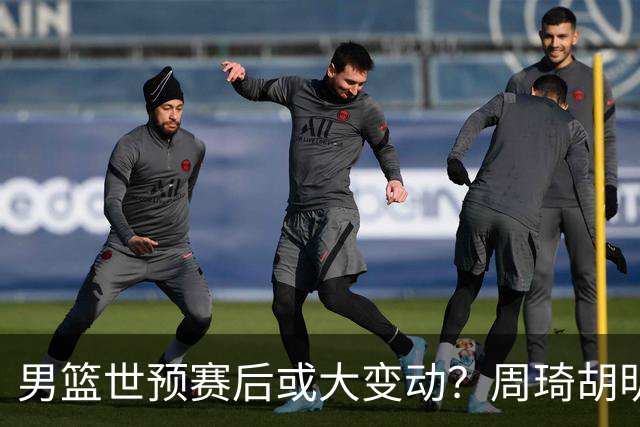男篮世预赛后或大变动？周琦胡明轩回归：郭士强还会带高诗岩吗？